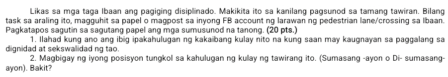 Likas sa mga taga Ibaan ang pagiging disiplinado. Makikita ito sa kanilang pagsunod sa tamang tawiran. Bilang 
task sa araling ito, magguhit sa papel o magpost sa inyong FB account ng larawan ng pedestrian lane/crossing sa Ibaan. 
Pagkatapos sagutin sa sagutang papel ang mga sumusunod na tanong. (20 pts.) 
1. Ilahad kung ano ang ibig ipakahulugan ng kakaibang kulay nito na kung saan may kaugnayan sa paggalang sa 
dignidad at sekswalidad ng tao. 
2. Magbigay ng iyong posisyon tungkol sa kahulugan ng kulay ng tawirang ito. (Sumasang -ayon o Di- sumasang- 
ayon). Bakit?