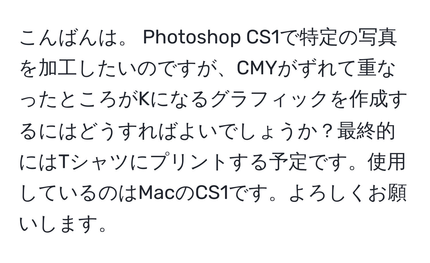 こんばんは。 Photoshop CS1で特定の写真を加工したいのですが、CMYがずれて重なったところがKになるグラフィックを作成するにはどうすればよいでしょうか？最終的にはTシャツにプリントする予定です。使用しているのはMacのCS1です。よろしくお願いします。