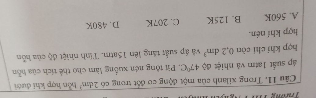 Trương im
Câu 11. Trong xilanh của một động cơ đốt trong có 2dm^3 hỗn hợp khí dưới
áp suất 1atm và nhiệt độ 47°C. Pit tông nén xuống làm cho thể tích của hỗn
hợp khí chi còn 0, 2dm^3 và áp suất tăng lên 15atm. Tính nhiệt độ của hỗn
hợp khí nén.
A. 560K B. 125K C. 207K D. 480K