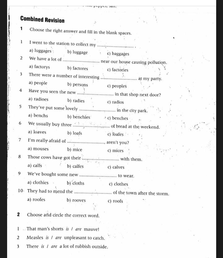 Combined Revision
1 Choose the right answer and fill in the blank spaces.
1 I went to the station to collect my_
a) luggages b) luggage c) baggages
2 We have a lot of near our house causing pollution.
a) factorys b) factores c) factories
3 There were a number of interesting _at my party.
a) people b) persons c) peoples
4 Have you seen the new _in that shop next door?
a) radioes b) radies c) radios
5 They've put some lovely _in the city park.
a) benchs b) benchies c) benches
6 We usually buy three _of bread at the weekend.
a) loaves b) loafs c) loafes
7 I'm really afraid of _aren’t you?
a) mouses b) mice c) mices
8 Those cows have got their _with them.
a) calfs b) calfes c) calves
9 We’ve bought some new _to wear.
a) clothies b) cloths c) clothes
10 They had to mend the _of the town after the storm.
a) roofes b) rooves c) roofs
2 Choose and circle the correct word.
1 …That man's shorts is / are mauve!
2 Measles is / are unpleasant to catch.
3 There is I are a lot of rubbish outside.