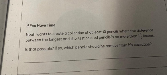 If You Have Time 
Noah wants to create a collection of at least 10 pencils where the difference 
between the longest and shortest colored pencils is no more than 1 1/2  inches. 
Is that possible? If so, which pencils should he remove from his collection? 
_ 
_