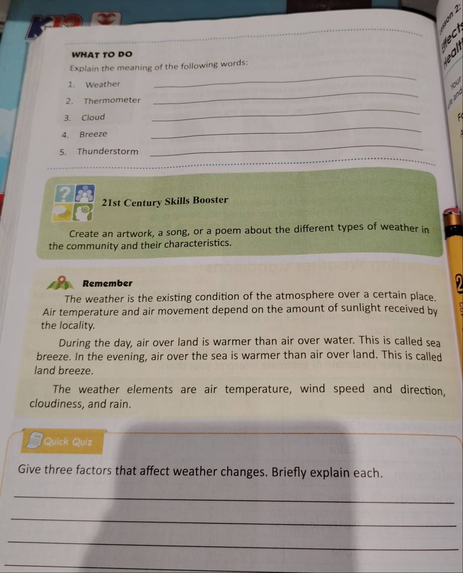 WHAT TO DO 
Explain the meaning of the following words: 

_ 
1. Weather 
_ 
Your 
2. Thermometer 
_ 
3 
_ 
3. Cloud FC 
4. Breeze 
5. Thunderstorm 
_ 
24 21st Century Skills Booster 
Create an artwork, a song, or a poem about the different types of weather in 
the community and their characteristics. 
Remember 
The weather is the existing condition of the atmosphere over a certain place. 
Air temperature and air movement depend on the amount of sunlight received by 
the locality. 
During the day, air over land is warmer than air over water. This is called sea 
breeze. In the evening, air over the sea is warmer than air over land. This is called 
land breeze. 
The weather elements are air temperature, wind speed and direction, 
cloudiness, and rain. 
Quick Quiz 
Give three factors that affect weather changes. Briefly explain each. 
_ 
_ 
_ 
_