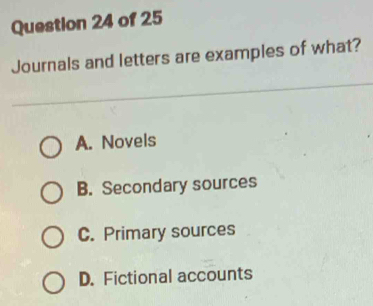 Journals and letters are examples of what?
A. Novels
B. Secondary sources
C. Primary sources
D. Fictional accounts