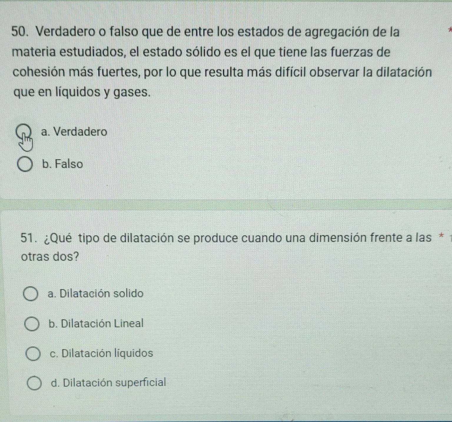 Verdadero o falso que de entre los estados de agregación de la
materia estudiados, el estado sólido es el que tiene las fuerzas de
cohesión más fuertes, por lo que resulta más difícil observar la dilatación
que en líquidos y gases.
a. Verdadero
b. Falso
51. ¿Qué tipo de dilatación se produce cuando una dimensión frente a las*
otras dos?
a. Dilatación solido
b. Dilatación Lineal
c. Dilatación líquidos
d. Dilatación superficial