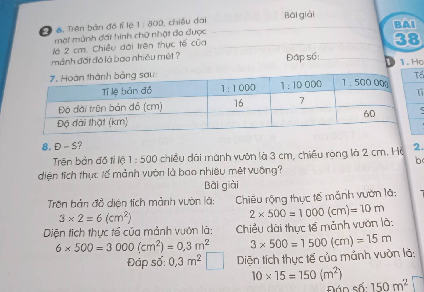 Bài giải
20 6. Trên bản đồ tỉ lệ 1:800 , chiều dài
BAI
một mảnh đất hình chữ nhật đo được
là 2 cm. Chiều dài trên thực tế của
38
mảnh đất đó là bao nhiêu mét ? Đáp số:
D o
ổ
i
ς
8. Đ - S? 2.
Trên bản đồ tỉ lệ 1:500 chiều dài mảnh vườn là 3 cm, chiều rộng là 2 cm. Hà
b
diện tích thực tế mảnh vườn là bao nhiêu mét vuông?
Bài giải
Trên bản đồ diện tích mảnh vườn là:  Chiều rộng thực tế mảnh vườn là:
3* 2=6(cm^2)
2* 500=1000(cm)=10m
Diện tích thực tế của mảnh vườn là:  Chiều dài thực tế mảnh vườn là:
6* 500=3000(cm^2)=0,3m^2
3* 500=1500(cm)=15m
Đáp số: 0,3m^2 Diện tích thực tế của mảnh vườn là:
10* 15=150(m^2) 150m^2
Đán số: