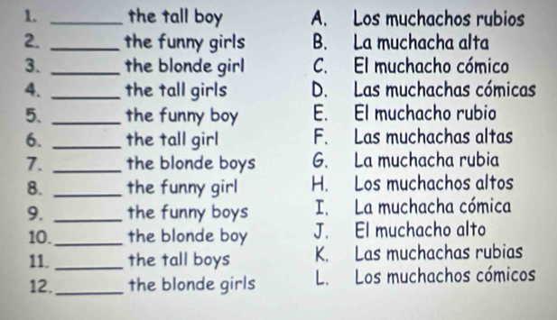 the tall boy A. Los muchachos rubios
2. _the funny girls B. La muchacha alta
3. _the blonde girl C. El muchacho cómico
4. _the tall girls D. Las muchachas cómicas
5. _the funny boy E. El muchacho rubio
6. _the tall girl F. Las muchachas altas
7. _the blonde boys G. La muchacha rubia
8. _the funny girl H. Los muchachos altos
9. _the funny boys I. La muchacha cómica
10._ the blonde boy J. El muchacho alto
11._ the tall boys K. Las muchachas rubias
12._ the blonde girls L. Los muchachos cómicos