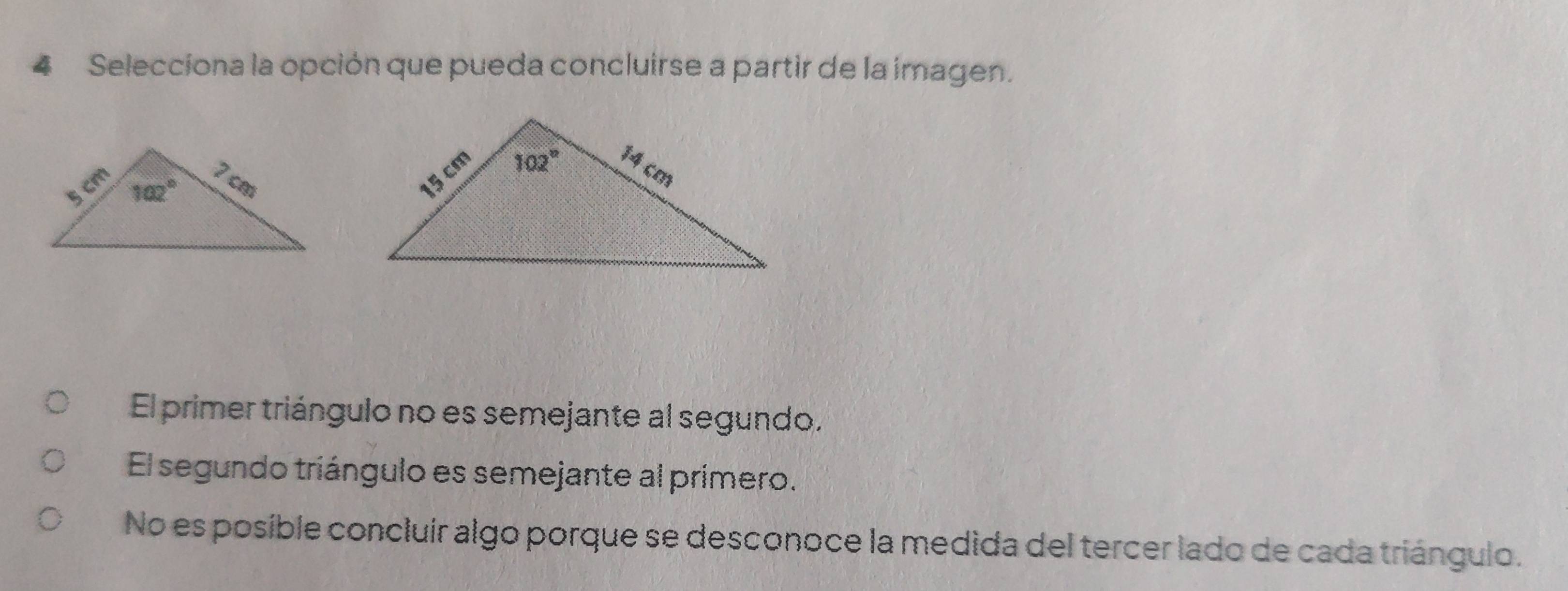 Selecciona la opción que pueda concluirse a partir de la imagen.

El primer triángulo no es semejante al segundo.
El segundo triángulo es semejante al primero.
No es posible concluír algo porque se desconoce la medida del tercer lado de cada triángulo.