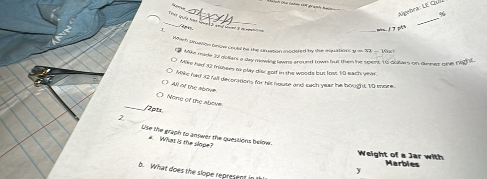 Mtch the table OR graph belo= 
Name
Algebra: LE Quí
_
_
%
/2pts.
_This quiz has level 2 and level 3 questions y=32-10 _ z
1.
pts. / 7 ptS
Which situation below could be the situation modeled by the equation:
Mike made 32 dollars a day mowing lawns around town but then he spent 10 dollars on dinner one night
Mike had 32 frisbees to play disc golf in the woods but lost 10 each year.
Mike had 32 fall decorations for his house and each year he bought 10 more.
All of the above.
_
None of the above.
/2pts.
2.
Use the graph to answer the questions below.
a. What is the slope?
Weight of a Jar with
Marbles
y
b. What does the slope represent in