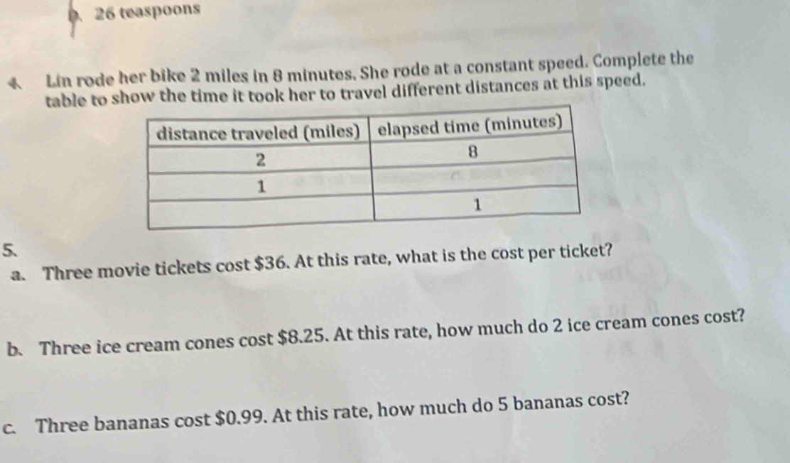 teaspoons 
4 Lin rode her bike 2 miles in 8 minutes. She rode at a constant speed. Complete the 
table to show the time it took her to travel different distances at this speed. 
5. 
a. Three movie tickets cost $36. At this rate, what is the cost per ticket? 
b. Three ice cream cones cost $8.25. At this rate, how much do 2 ice cream cones cost? 
c. Three bananas cost $0.99. At this rate, how much do 5 bananas cost?