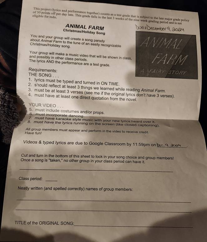 This project (lyrics and performance together) counts as a test grade that is subject to the late major grade policy 
eligible for redo. 
of 50 points off per day late. This grade falls in the last 3 weeks of the nine week grading period and is not 
ANIMAL FARM 
Christmas/Holiday Song 
You and your group will create a song parody 
about Animal Farm to the tune of an easily recognizable 
Christmas/Holiday song. 
Your group will make a music video that will be shown in class 
and possibly in other class periods. 
The lyrics AND the performance are a test grade. 
Requirements: 
THE SONG . . . 
1. lyrics must be typed and turned in ON TIME. 
2. should reflect at least 3 things we learned while reading Animal Farm 
3. must be at least 3 verses (see me if the original lyrics don't have 3 verses). 
4. must have at least one direct quotation from the novel. 
YOUR VIDEO . . . 
5. must include costumes and/or props. 
6. must incorporate dancing 
7. must have karaoke style music with your new lyrics heard over it. 
8. must have the lyrics running on the screen (like closed captioning) 
All group members must appear and perform in the video to receive credit. 
Have fun! 
_ 
Videos & typed lyrics are due to Google Classroom by 11:5 9pm on 
Cut and turn in the bottom of this sheet to lock in your song choice and group members! 
Once a song is "taken," no other group in your class period can have it. 
_ 
Class period: 
_ 
Neatly written (and spelled correctly) names of group members: 
_ 
_ 
_ 
TITLE of the ORIGINAL SONG: