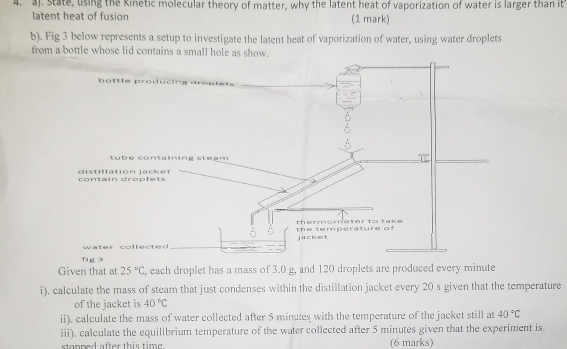 State, using the Kinetic molecular theory of matter, why the latent heat of vaporization of water is larger than it 
latent heat of fusion (1 mark) 
b). Fig 3 below represents a setup to investigate the latent heat of vaporization of water, using water droplets 
from a bottle whose lid contains a small hole as show. 
Given that at 25°C , each droplet has a mass of 3.0 g, and 120 droplets are produced every minute
i). calculate the mass of steam that just condenses within the distillation jacket every 20 s given that the temperature 
of the jacket is 40°C
ii), calculate the mass of water collected after 5 minutes with the temperature of the jacket still at 40°C
iii), calculate the equilibrium temperature of the water collected after 5 minutes given that the experiment is 
stopped after this time. (6 marks)