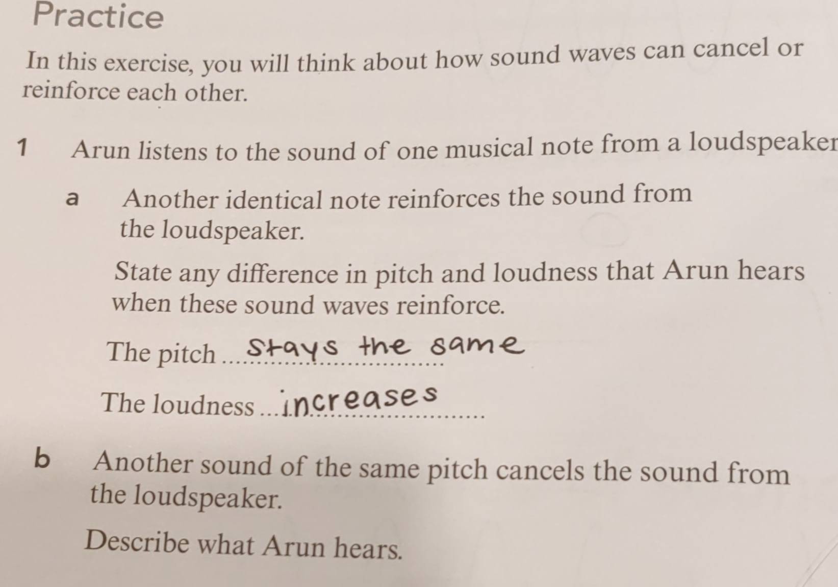 Practice 
In this exercise, you will think about how sound waves can cancel or 
reinforce each other. 
1 Arun listens to the sound of one musical note from a loudspeaker 
a Another identical note reinforces the sound from 
the loudspeaker. 
State any difference in pitch and loudness that Arun hears 
when these sound waves reinforce. 
The pitch_ 
The loudness_ 
b Another sound of the same pitch cancels the sound from 
the loudspeaker. 
Describe what Arun hears.