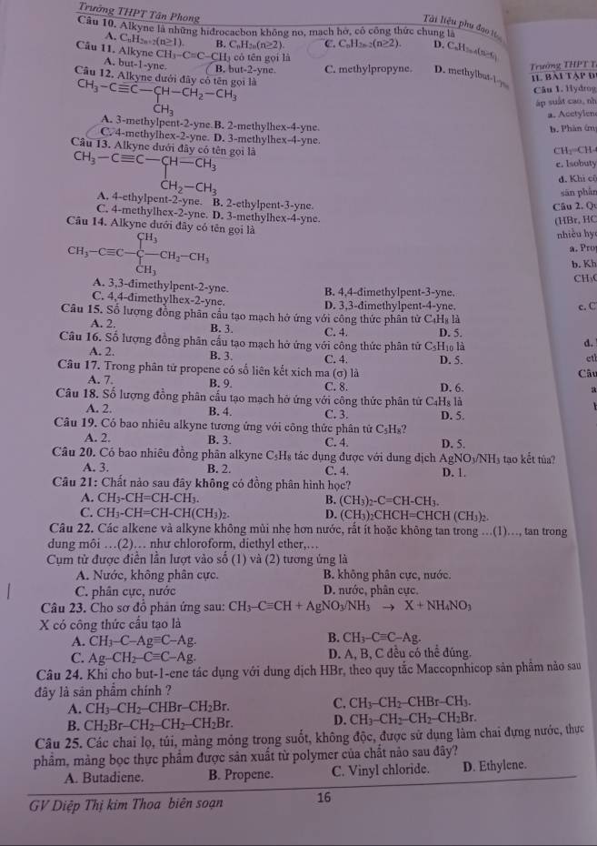 Trưởng THPT Tân Phong
Tài liệu phụ đoo 
Câu 10. Alkyne là những hidrocacbon không no, mạch hờ, có công thức chung là
.C_nH_2n-2(n≥ 1). B. C_nH_2n(n≥ 2) C. C_nH_2n-2(n≥ 2). D. CaHsoe(n≥6)
Cầu 11. Alkyne CH_3-C=C-CH_3 có tên gọi là
Trường THPT T
A. b t-1-yne. B. but-2-yne C. methylpropyne. D. methylbut-l=y Il bài tập đ
Câu 12. Alkyne dưới đây có tên gọi là CH_3-Cequiv C-CH-CH_2-CH_3
Câu 1. Hydrog
áp suất cao, nh^-H_3
a. Acetylen
A. 3-methylpent-2-yne.B. 2-methylhex-4-yne.
b. Phân ứm
C. 4-methylhex-2-yne. D. 3-methylhex-4-yne
Câu 13. Alkyne dưới đây có tên gọi là
CH;=CH
e. Isobuty
d. Khi cô
CH_3-Cequiv C-CH-CH_3 A. 4-ethylpent-2-yne. B. 2-ethylpent-3-yne.
sān phần
Câu 2. Q
C. 4-methylhex-2-yne. D. 3-methylhex-4-yne
(HBr, HC
Câu 14. Alkyne dưới đây có tên gọi là
CH_3-Cequiv C-frac (∈tlimits)^(CH_3)CH_3CH_2-CH_3
nhiều hy
a. Pro
b. Kh
CH₃
A. 3,3-đimethylpent-2-yne. B. 4,4-dimethylpent-3-yne.
C. 4,4-đimethylhex-2-yne. D. 3,3-dimethylpent-4-yne. c. C
Câu 15. Số lượng đồng phân cầu tạo mạch hở ứng với công thức phân tử C_4H_8 là
A. 2. B. 3. C. 4. D. 5.
Câu 16. Số lượng đồng phân cầu tạo mạch hở ứng với công thức phân tử CsHĩ là
d.
A. 2. B. 3. C. 4. etl
Câu 17. Trong phân tử propene có số liên kết xích ma (σ) là D. 5.
Câu
A. 7. B. 9. C. 8. D. 6.
a
Câu 18. Số lượng đồng phân cấu tạo mạch hở ứng với công thức phân tử C4H₈ là   
A. 2. B. 4. C. 3. D. 5.
Câu 19. Có bao nhiêu alkyne tương ứng với công thức phân tử C_5H_8?
A. 2. B. 3. C. 4. D. 5.
Câu 20. Có bao nhiêu đồng phân alkyne C_5H_8 tác dụng được với dung dịch / AgNO_3/NH_3 tạo kết túa?
A. 3. B. 2. C. 4.
Câu 21: Chất nảo sau đây không có đồng phân hình hoc? D. 1.
A. CH _3-CH=CH-CH_3. B. (CH_3)_2-C=CH-CH_3.
C. CH_3-CH=CH-CH(CH_3)_2. D. (CF H)₂CHCH=( CHCH(CH_3)_2.
Câu 22. Các alkene và alkyne không mùi nhẹ hơn nước, rất ít hoặc không tan trong ...(1)..., tan trong
dung môi …(2)… như chloroform, diethyl ether,…
Cụm từ được điễn lần lượt vào số (1) và (2) tương ứng là
A. Nước, không phân cực. B. không phân cực, nước.
C. phân cực, nước D. nước, phân cực.
Câu 23. Cho sơ đồ phản ứng sau: CH_3-Cequiv CH+AgNO_3/NH_3to X+NH_4NO_3
X có công thức cấu tạo là
A. CH_3-C-Agequiv C-Ag.
B. CH_3-Cequiv C-Ag.
C. Ag-CH_2-Cequiv C-Ag. D. A, B, C đều có thể đúng
Câu 24. Khi cho but-1-ene tác dụng với dung dịch HBr, theo quy tắc Maccopnhicop sản phẩm nảo sau
đây là sản phẩm chính ?
A. CH_3-CH_2-CHBr-CH_2Br.
C. CH_3-CH_2-CHBr-CH_3.
B. CH_2Br-CH_2-CH_2-CH_2Br. D. CH_3-CH_2-CH_2-CH_2Br.
Câu 25. Các chai lọ, túi, mảng mỏng trong suốt, không độc, được sử dụng làm chai đựng nước, thực
phâm, mảng bọc thực phẩm được sản xuất từ polymer của chất nảo sau đây?
A. Butadiene. B. Propene. C. Vinyl chloride. D. Ethylene.
GV Diệp Thị kim Thoa biên soạn 16