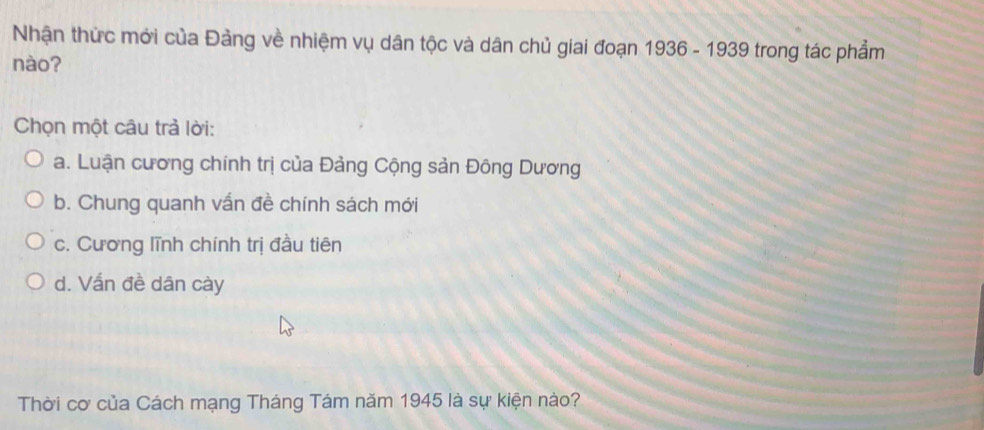 Nhận thức mới của Đảng về nhiệm vụ dân tộc và dân chủ giai đoạn 1936 - 1939 trong tác phẩm
nào?
Chọn một câu trả lời:
a. Luận cương chính trị của Đảng Cộng sản Đông Dương
b. Chung quanh vấn đề chính sách mới
c. Cương lĩnh chính trị đầu tiên
d. Vấn đề dân cày
Thời cơ của Cách mạng Tháng Tám năm 1945 là sự kiện nào?