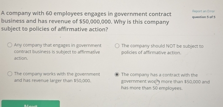 A company with 60 employees engages in government contract Report an Error
business and has revenue of $50,000,000. Why is this company question 5 of 5
subject to policies of affirmative action?
Any company that engages in government The company should NOT be subject to
contract business is subject to affirmative policies of affirmative action.
action.
The company works with the government The company has a contract with the
and has revenue larger than $50,000. government worn more than $50,000 and
has more than 50 employees.