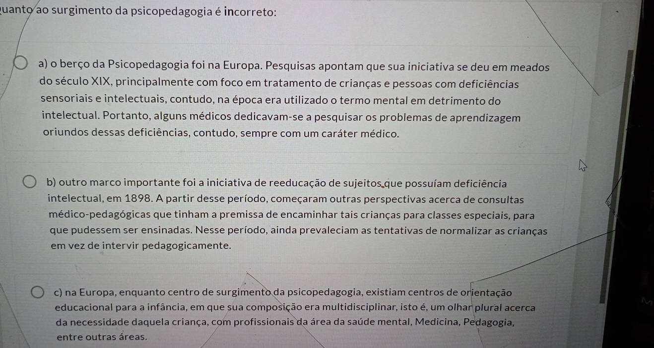 quanto ao surgimento da psicopedagogia é incorreto:
a) o berço da Psicopedagogia foi na Europa. Pesquisas apontam que sua iniciativa se deu em meados
do século XIX, principalmente com foco em tratamento de crianças e pessoas com deficiências
sensoriais e intelectuais, contudo, na época era utilizado o termo mental em detrimento do
intelectual. Portanto, alguns médicos dedicavam-se a pesquisar os problemas de aprendizagem
oriundos dessas deficiências, contudo, sempre com um caráter médico.
b) outro marco importante foi a iniciativa de reeducação de sujeitos que possuíam deficiência
intelectual, em 1898. A partir desse período, começaram outras perspectivas acerca de consultas
médico-pedagógicas que tinham a premissa de encaminhar tais crianças para classes especiais, para
que pudessem ser ensinadas. Nesse período, ainda prevaleciam as tentativas de normalizar as crianças
em vez de intervir pedagogicamente.
c) na Europa, enquanto centro de surgimento da psicopedagogia, existiam centros de orientação
educacional para a infância, em que sua composição era multidisciplinar, isto é, um olhar plural acerca
da necessidade daquela criança, com profissionais da área da saúde mental, Medicina, Pedagogia,
entre outras áreas.