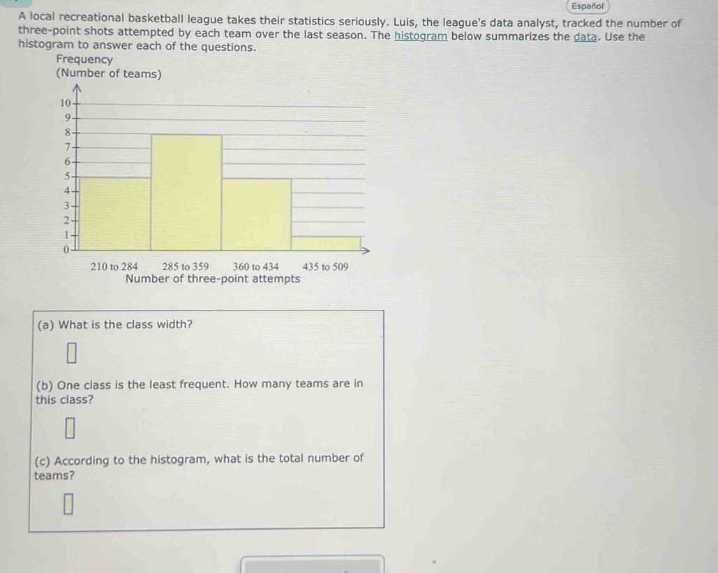 Español 
A local recreational basketball league takes their statistics seriously. Luis, the league's data analyst, tracked the number of 
three-point shots attempted by each team over the last season. The histogram below summarizes the data. Use the 
histogram to answer each of the questions. 
Frequency 
Number of three-point attempts 
(a) What is the class width? 
(b) One class is the least frequent. How many teams are in 
this class? 
(c) According to the histogram, what is the total number of 
teams?