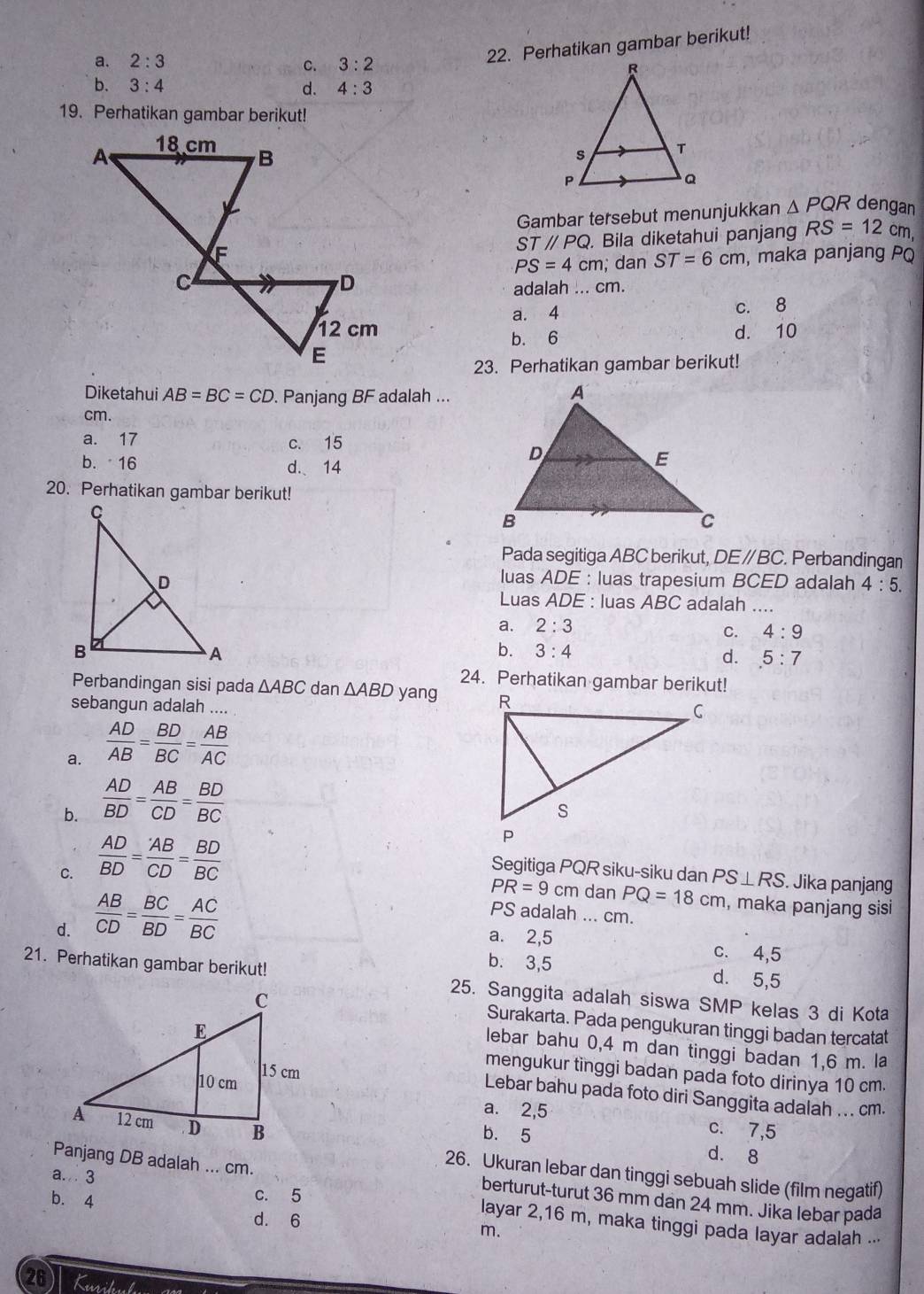 Perhatikan gambar berikut!
a. 2:3 3:2
C.
b. 3:4 d. 4:3
19. Perhatikan gambar berikut!
 
Gambar tersebut menunjukkan △ PQR dengan
. Bila diketahui panjang RS=12cm 1
STparallel PQ
PS=4cm; dan ST=6cm , maka panjang PQ
adalah ... cm.
a. 4 c. 8
b. 6 d. 10
23. Perhatikan gambar berikut!
Diketahui AB=BC=CD. Panjang BF adalah ...
cm.
a. 17 c. 15
b. 16 d. 14
20. Perhatikan gambar berikut!
Pada segitiga ABC berikut, DEparallel BC. Perbandingan
luas ADE : luas trapesium BCED adalah 4:5.
Luas ADE : luas ABC adalah a
a. 2:3
C. 4:9
b. 3:4 .5:7
d.
24. Perhatikan gambar berikut!
Perbandingan sisi pada △ ABC dan △ ABD yang 
sebangun adalah ….
a.  AD/AB = BD/BC = AB/AC 
b.  AD/BD = AB/CD = BD/BC 
C.  AD/BD = AB/CD = BD/BC  Segitiga PQR siku-siku dan PS⊥ RS. Jika panjang
d.  AB/CD = BC/BD = AC/BC 
PR=9cm dan PQ=18cm
PS adalah ... cm. , maka panjang sisi
a. 2,5 c. 4,5
b. 3,5 d. 5,5
21. Perhatikan gambar berikut! 25. Sanggita adalah siswa SMP kelas 3 di Kota
Surakarta. Pada pengukuran tinggi badan tercatat
lebar bahu 0,4 m dan tinggi badan 1,6 m. la
mengukur tinggi badan pada foto dirinya 10 cm.
Lebar bahu pada foto diri Sanggita adalah ... cm.
a. 2,5
c. 7,5
b. 5 d. 8
26. Ukuran lebar dan tinggi sebuah slide (film negatif)
Panjang DB adalah ... cm. berturut-turut 36 mm dan 24 mm. Jika lebar pada
b. 4
c. 5
a.. 3 layar 2,16 m, maka tinggi pada layar adalah ...
d. 6
m.
26 Kuril