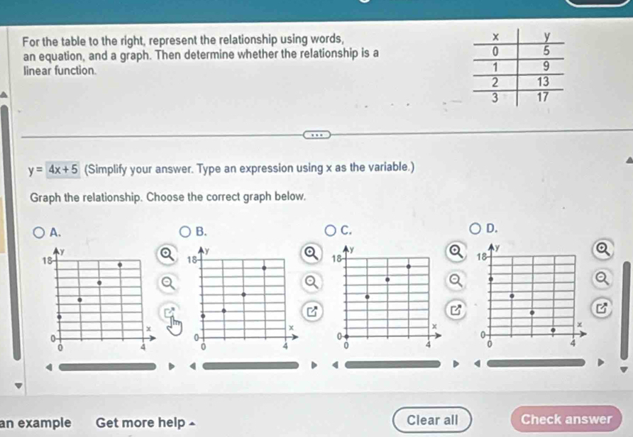 For the table to the right, represent the relationship using words, 
an equation, and a graph. Then determine whether the relationship is a
linear function.
y=4x+5 (Simplify your answer. Type an expression using x as the variable.)
Graph the relationship. Choose the correct graph below.
A.
B.
C.
D.
y
y
y
18 0 18 18.
x
0
0
0 0 x
0
4 0
4 0 4
4
an example Get more help£ Clear all Check answer