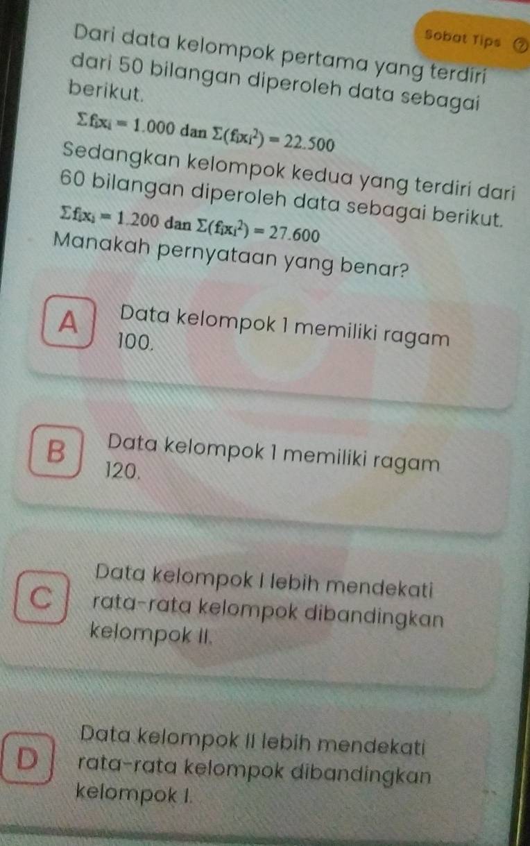 Sobat Tips
Dari data kelompok pertama yang terdiri
dari 50 bilangan diperoleh data sebagai
berikut.
sumlimits f_ix_i=1.000dansumlimits (f_ix_i^(2)=22.500
Sedangkan kelompok kedua yang terdiri dari
60 bilangan diperoleh data sebagai berikut.
sumlimits f_[x)=1.2)=1.200 d an sumlimits (f_ix_i^2)=27.600
Manakah pernyataan yang benar?
Data kelompok 1 memiliki ragam
A 100.
B Data kelompok 1 memiliki ragam
120.
Data kelompok I lebih mendekati
C rata-rata kelompok dibandingkan
kelompok II.
Data kelompok II lebih mendekati
D rata-rata kelompok dibandingkan
kelompok I.