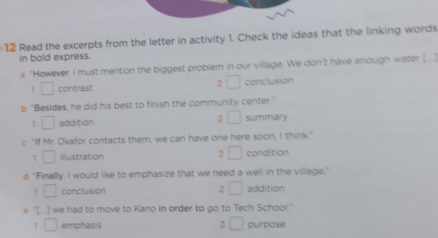 Read the excerpts from the letter in activity 1. Check the ideas that the linking words
in bold express.
a “However, I must mention the biggest problem in our village: We don’t have enough water [
2 □ 
1 □ contrast conclusion
b “Besides, he did his best to finish the community center.”
1 □ addition 2 □ summary
c “If Mr. Okafor contacts them, we can have one here soon, I think.”
1 □ illustration 2 □ condition
d “Finally, I would like to emphasize that we need a well in the village.”
1 □  conclusion 2 □ addition
e “[...] we had to move to Kano in order to go to Tech School.”
1 □  emphasis 2 □ purpose