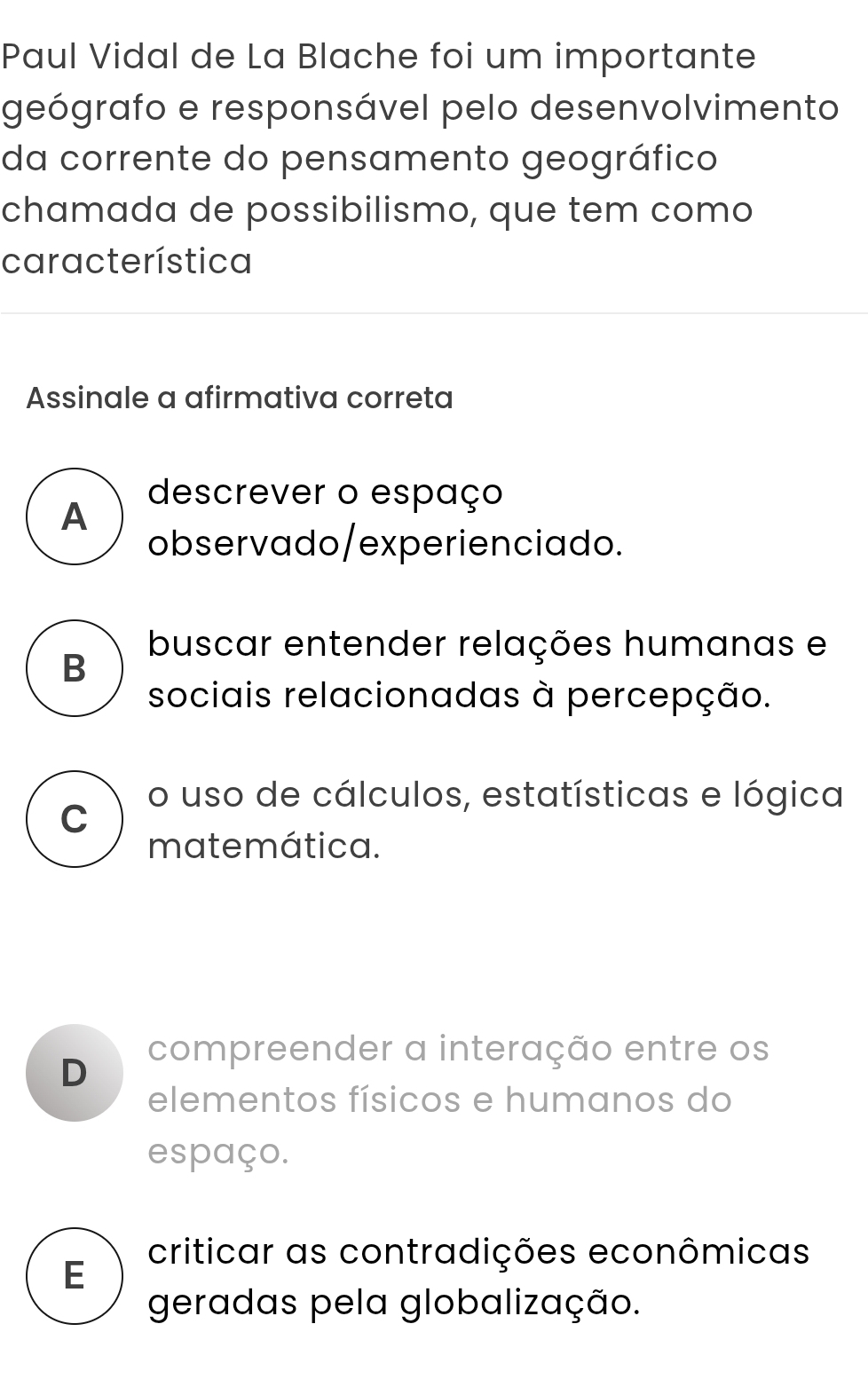 Paul Vidal de La Blache foi um importante
geógrafo e responsável pelo desenvolvimento
da corrente do pensamento geográfico
chamada de possibilismo, que tem como
característica
Assinale a afirmativa correta
descrever o espaço
A
observado/experienciado.
buscar entender relações humanas e
B
sociais relacionadas à percepção.
C
o uso de cálculos, estatísticas e lógica
matemática.
compreender a interação entre os
D
elementos físicos e humanos do
espaço.
criticar as contradições econômicas
E
geradas pela globalização.