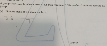 A group of five numbers has a mean of 3.8 and a median of 3. The numbers 3 and 6 are added to the 
group. 
(a) Find the mean of the seven numbers. 
Answer_