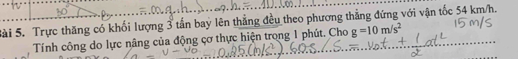 Trực thăng có khối lượng 3 tấn bay lên thẳng đều theo phương thẳng đứng với vận tốc 54 km/h. 
Tính công do lực nâng của động cơ thực hiện trong 1 phút. Cho g=10m/s^2