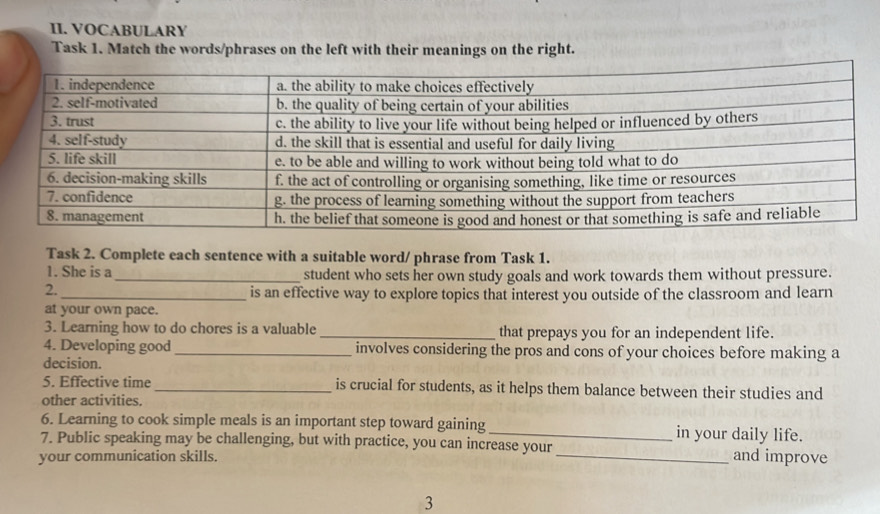 VOCABULARY 
Task 1. Match the words/phrases on the left with their meanings on the right. 
Task 2. Complete each sentence with a suitable word/ phrase from Task 1. 
1. She is a _student who sets her own study goals and work towards them without pressure. 
2. 
_is an effective way to explore topics that interest you outside of the classroom and learn 
at your own pace. 
3. Learning how to do chores is a valuable _that prepays you for an independent life. 
4. Developing good_ involves considering the pros and cons of your choices before making a 
decision. 
5. Effective time _is crucial for students, as it helps them balance between their studies and 
other activities. 
6. Learning to cook simple meals is an important step toward gaining _in your daily life. 
7. Public speaking may be challenging, but with practice, you can increase your _and improve 
your communication skills. 
3