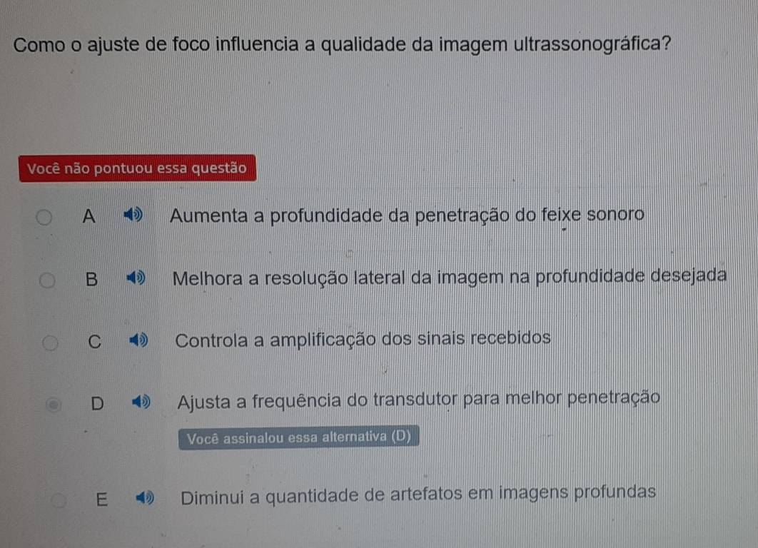 Como o ajuste de foco influencia a qualidade da imagem ultrassonográfica?
Você não pontuou essa questão
A Aumenta a profundidade da penetração do feixe sonoro
B Melhora a resolução lateral da imagem na profundidade desejada
C Controla a amplificação dos sinais recebidos
Ajusta a frequência do transdutor para melhor penetração
Você assinalou essa alternativa (D)
E Diminui a quantidade de artefatos em imagens profundas