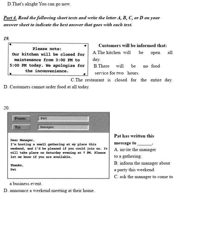 D.That's alright You can go now.
Part 4. Read the following short texts and write the letter A, B, C, or D on your
answer sheet to indicate the best answer that goes with each text.
19.
Customers will be informed that:
Please note:
Our kitchen will be closed for A.The kitchen will be open all
maintenance from 3:00 PM to day.
5:00 PM today. We apologize for B.There will be no food
the inconvenience. service for two hours.
C.The restaurant is closed for the entire day.
D. Customers cannot order food at all today.
20.
From: Pat
To: Manager
Pat has written this
Dear Manager,
I' m hosting a small gathering at my place this message to_
weekend， and I'd be pleased if you could join us. It
will take place on Saturday evening at 7 PM. Please A. invite the manager
let me know if you are available. to a gathering.
Thanks , B. inform the manager about
Pat a party this weekend.
C. ask the manager to come to
a business event.
D. announce a weekend meeting at their home.