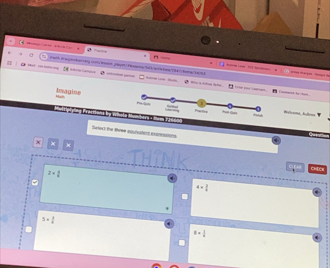 Message Centor: Infinite Can Practice
a
Home
Meet - zsv koho-xvg math.imaginelearing.com/lesson_player/iflessons/543/activities/2847/items/34263
Aubres Love : 202 Synahrono press charges - Googie Se
Infinite Campus unblocked games Aubree Love - Stude... Who is Althea Bye...
Imagine
Enter your Us Classwork for Horn....
Math
Welcome, Aubree
Multiplying Fractions by Whole Numbers - Item 726600
Select the three equivalent expressions.
Question
× × ×
CLEAR CHECK
2*  4/6 
4*  2/6 
5*  3/6 
8*  1/6 