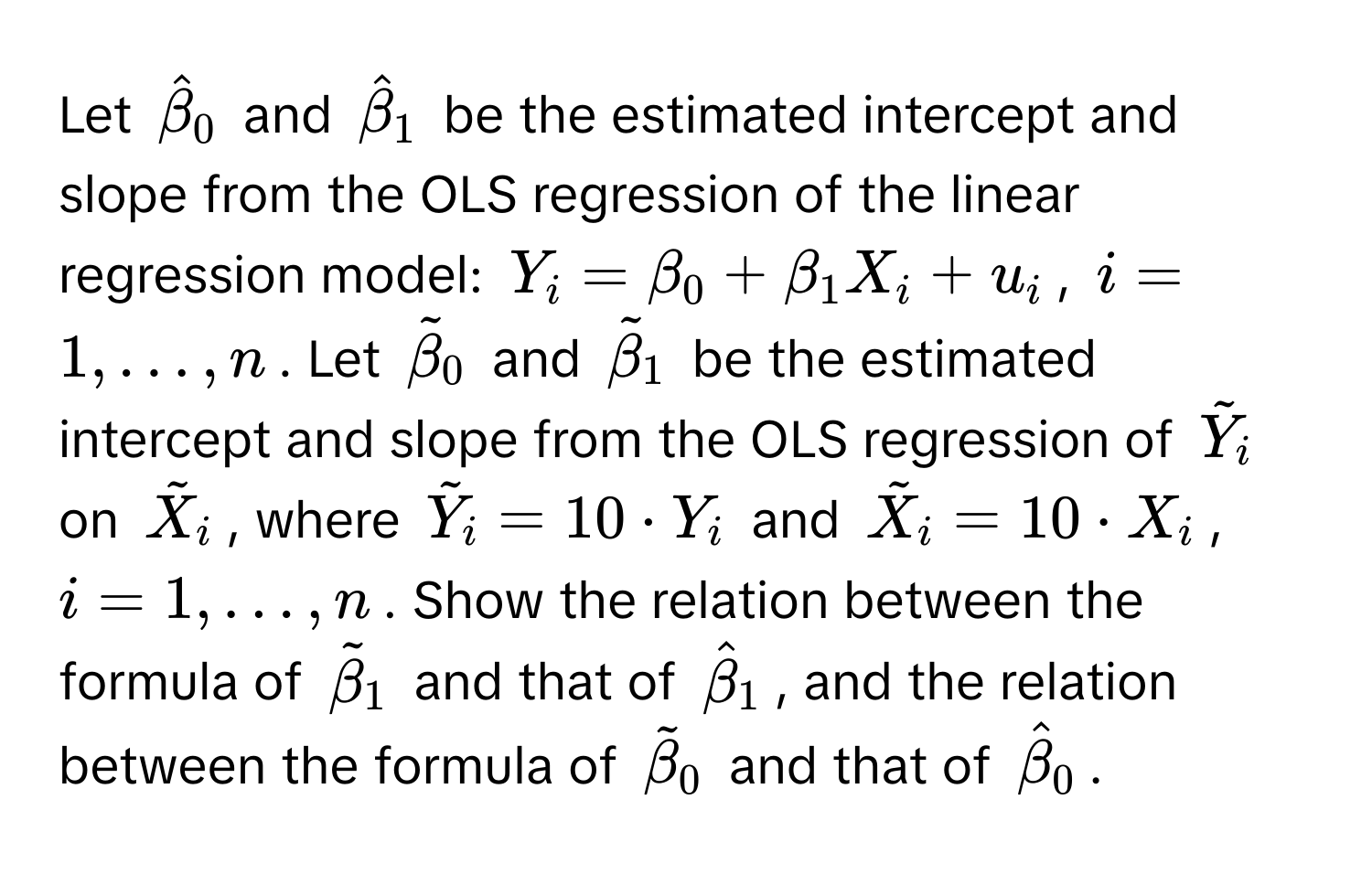 Let $hatbeta_0$ and $hatbeta_1$ be the estimated intercept and slope from the OLS regression of the linear regression model: $Y_i = beta_0 + beta_1 X_i + u_i$, $i = 1, dots, n$. Let $tildebeta_0$ and $tildebeta_1$ be the estimated intercept and slope from the OLS regression of $tildeY_i$ on $tildeX_i$, where $tildeY_i = 10 · Y_i$ and $tildeX_i = 10 · X_i$, $i = 1, dots, n$. Show the relation between the formula of $tildebeta_1$ and that of $hatbeta_1$, and the relation between the formula of $tildebeta_0$ and that of $hatbeta_0$.