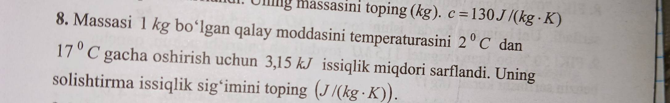 Uling massasini toping (kg). c=130J/(kg· K)
8. Massasi 1 kg bo‘lgan qalay moddasini temperaturasini 2°C dan
17°C gacha oshirish uchun 3,15 kJ issiqlik miqdori sarflandi. Uning 
solishtirma issiqlik sig‘imini toping (J/(kg· K)).