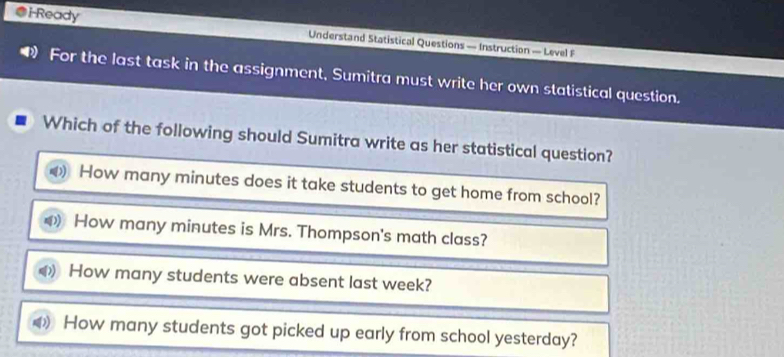 i-Ready Understand Statistical Questions — Instruction — Level F
For the last task in the assignment, Sumitra must write her own statistical question.
Which of the following should Sumitra write as her statistical question?
How many minutes does it take students to get home from school?
How many minutes is Mrs. Thompson's math class?
How many students were absent last week?
How many students got picked up early from school yesterday?