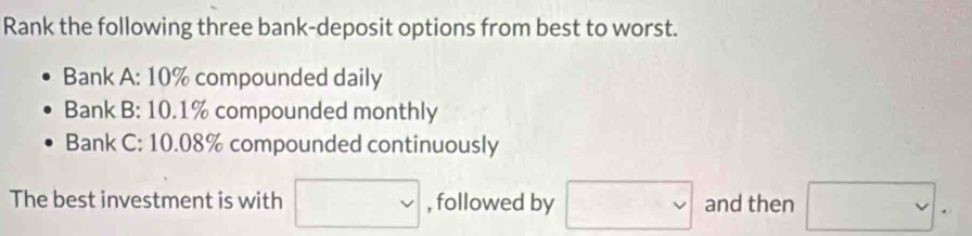 Rank the following three bank-deposit options from best to worst. 
Bank A: 10% compounded daily 
Bank B: 10.1% compounded monthly 
Bank C: 10.08% compounded continuously 
The best investment is with □ , followed by □ and then □.