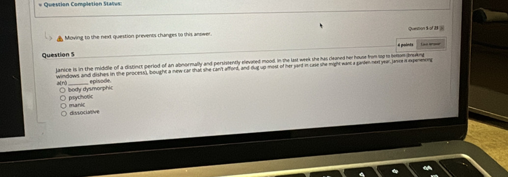 Question Completion Status:
Moving to the next question prevents changes to this answer. Question S of 25 
4 points Save Arae
Question 5
Janice is in the middle of a distinct period of an abnormally and persistently elevated mood. In the last week she has cleaned her house from top to bottom (breaking
windows and dishes in the process), bought a new car that she can't afford, and dug up most of her yard in case she might want a garden next year. Janice is experencing
a(n) _episode.
body dysmorphic
psychotic
manic
dissociative