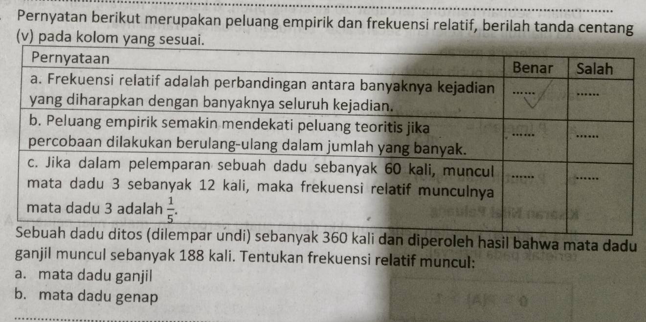 Pernyatan berikut merupakan peluang empirik dan frekuensi relatif, berilah tanda centang
(v) pada kolom yang s
hasil bahwa mata dadu
ganjil muncul sebanyak 188 kali. Tentukan frekuensi relatif muncul:
a. mata dadu ganjil
b. mata dadu genap