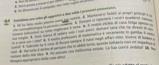 Non ha sens 
5. Verrò presto a trovarvi per védel 
6. Ho dimenticato il computer, ma i miei cugini mi pres 
Sottolínea una volta gli aggettivi e due volte i pronomi possessivi. 
1. Mi ha fatto molto piacere avere tue notizie. 2. Mantenersi fedeli ai propri principi é c 
che contraddistingue la persona coerente. 3. Domani vi riporterò i vostri quaderni: ciascum 
troverá indicazioni su come migliorare il tema. 4. Il nostro vicino di casa lítiga spesso com 
sua moglie. 5. Sono stanca di vedere solo i tuoi amici: domani sera che ne diresti di usci 
re a cena con i miei? 6. Il nostro professore di matematica è veramente in gamba: il vostr 
com'e? 7. Gabriele ha il vizio di ficcare sempre il naso negli affari miei, invece di badare a 
suoi. 8. Hai tutto il diritto di pensare che io abbia torto; questo tuttavia non mi impedisce d 
restare della mia idea. 9. Ho passato una bellissima estate. La tua com'è andata? 10. No 
bisogna appropriarsi delle cose altrui.