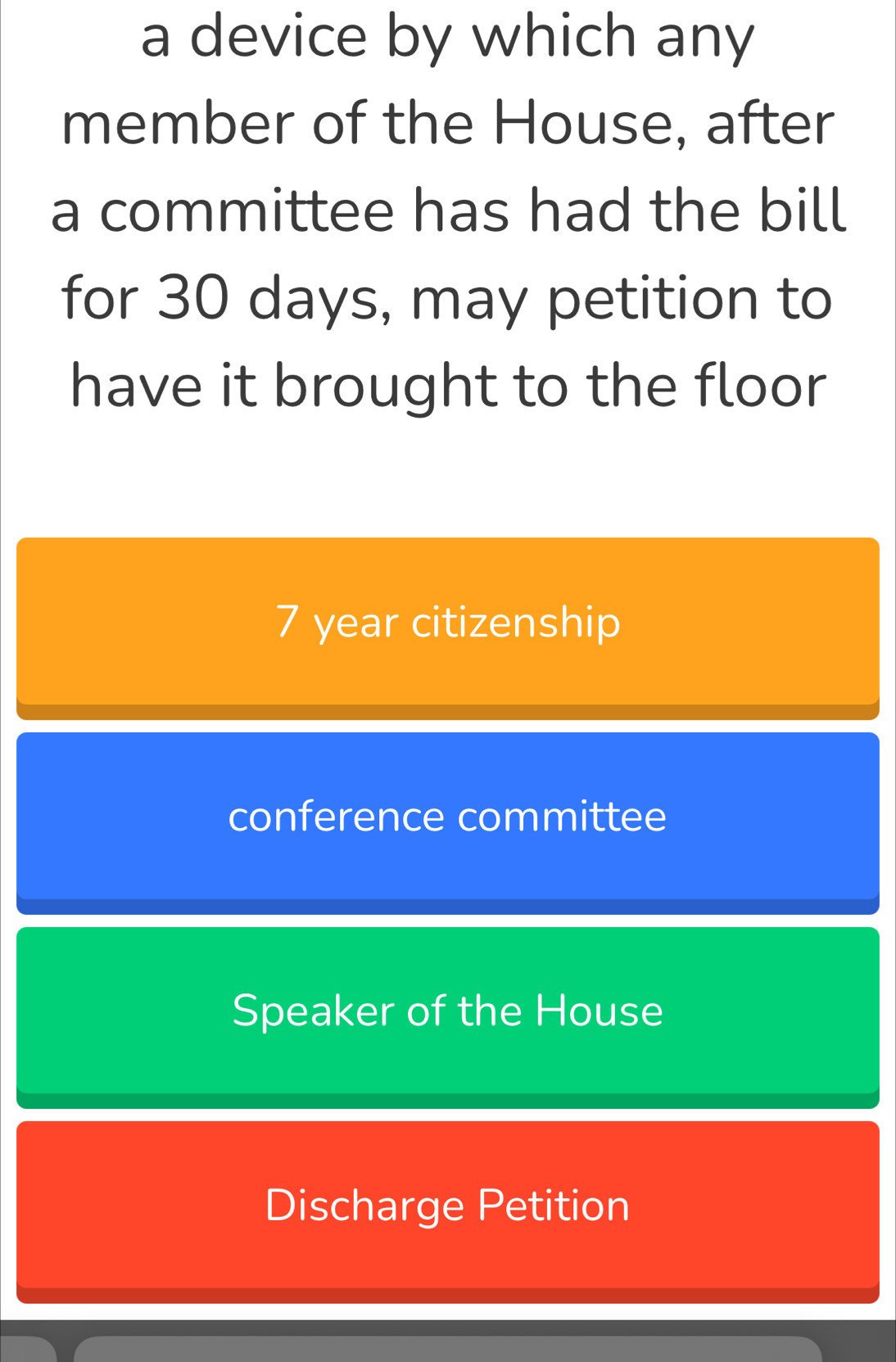 a device by which any
member of the House, after
a committee has had the bill
for 30 days, may petition to
have it brought to the floor
7 year citizenship
conference committee
Speaker of the House
Discharge Petition