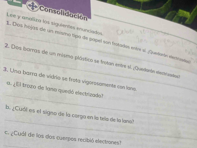 Consolidación 
Lee y analiza los siguientes enunciados 
_1. Dos hojas de un mismo tipo de papel son frotadas entre sí. ¿Quedarán electrizadas 
_2. Dos barras de un mismo plástico se frotan entre sí. ¿Quedarán electrizadas 
3. Una barra de vidrio se frota vigorosamente con lana 
_ 
a. ¿El trozo de lana quedó electrizado? 
_ 
b. ¿Cuál es el signo de la carga en la tela de la lana? 
_ 
c. ¿Cuál de los dos cuerpos recibió electrones?