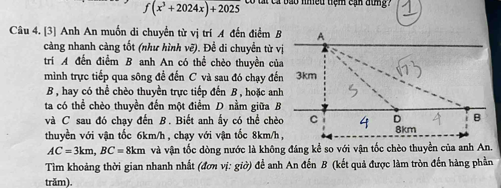 f(x^3+2024x)+2025 có tất cả bão nhều tiệm cạn dung? 
Câu 4. [3] Anh An muốn di chuyền từ vị trí A đến điểm 
càng nhanh càng tốt (như hình vẽ). Để di chuyền từ v 
trí A đến điểm B anh An có thể chèo thuyền củ 
mình trực tiếp qua sông đề đến C và sau đó chạy đế 
B , hay có thể chèo thuyền trực tiếp đến B , hoặc an 
ta có thể chèo thuyền đến một điểm D nằm giữa B 
và C sau đó chạy đến B. Biết anh ấy có thể chè 
thuyền với vận tốc 6km/h, chạy với vận tốc 8km/h
AC=3km, BC=8km và vận tốc dòng nước là không đáng kể so với vận tốc chèo thuyền của anh An. 
Tìm khoảng thời gian nhanh nhất (đơn vị: giờ) để anh An đến B (kết quả được làm tròn đến hàng phần 
trăm).