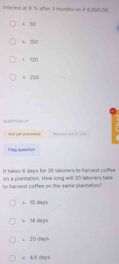 Interest at 8 % after 3 months on P 6,000.00.
a. 50
b. 150
c. 120
d， 250
QUESTION 37
Not yet answered Marked out of 1.00
Flag question
It takes 8 days for 35 laborers to harvest coffee
on a plantation. How long will 20 laborers take
to harvest coffee on the same plantation?
a. 10 days
b. 14 days
c. 20 days
d. 4.6 days