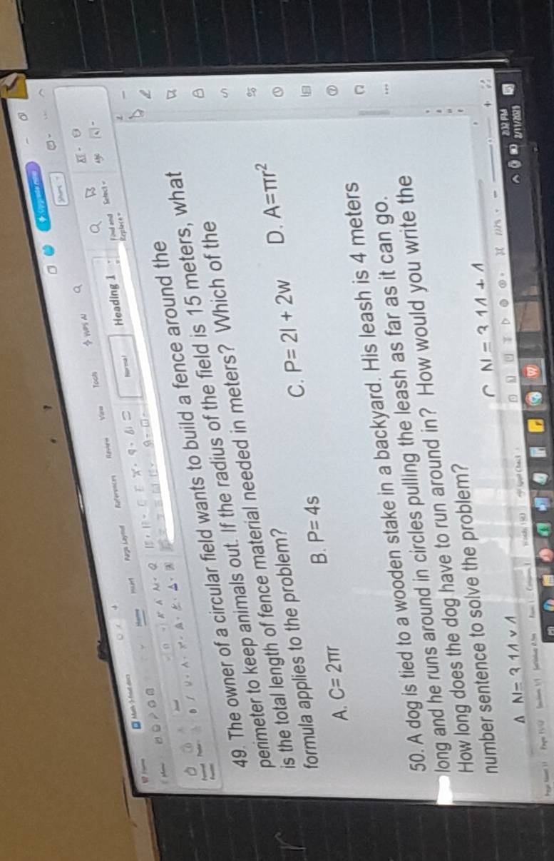 Upprede não
shars ?
Tooh X
Revie= Vew $ wes al
a
B
Norma l Heading 1 Find and Selec 
.
* Mash S frel docs
urt
Paga Laymel References
Replace =
a
IE=□ ] 9-□ 
A
A
49. The owner of a circular field wants to build a fence around the
perimeter to keep animals out. If the radius of the field is 15 meters, what
is the total length of fence material needed in meters? Which of the
formula applies to the problem?
A. C=2π r B. P=4s C. P=2l+2w
D. A=π r^2
50. A dog is tied to a wooden stake in a backyard. His leash is 4 meters
long and he runs around in circles pulling the leash as far as it can go.
How long does the dog have to run around in? How would you write the
number sentence to solve the problem?
N=311+1
△ AI=31AvA
(guit Chai 3 
Pegr tst ) Pape IVQ Sacion 1/1 fersiue .l