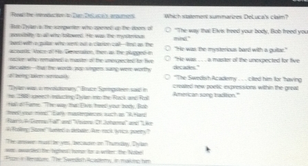 Feaad the wvcton to Tan Tel a aumens Which statement summarizes DeLuca's claim? 
Bat Tyyln a the somgwite, who opered up the doors of 
passinity to all who totowed. Hr was The mysterous min." "The way that Elvis freed your body, Bob freed you 
band with a pular who went out a clarion call-frst as the 
aousis. Aator of His Demeaton, then as the plapged in "He was the mysterious bard with a gultar." 
racke wihe remamet a masste of the umercpected for hvr "He was .. , a maister of the unexpected for five 
becabes -te the words aao singen sang were worthy decades." 
at mring leen srously "The Swedish Academy . . .. cited him for 'having 
yar was a revolttonary,'' Braze Springsteen sawd in created new poetic expressions within the great 
t 98P speech mpazing Dn mto the Rack and Ral American song tradition." 
to o Farme. "The was tha:Els, heed your borly, Bob 
treek your mmd" Eatly masterpences sch as "A Hard 
Fand Eeme Fall'' umd ''Nissone 2 Johamme'' and ''Läke 
# Foolimy; Stoe fanted in debate. Are rack. wrics paety ? 
The amswer muis be ves becauser on Thumdy, Diylan 
was awarbed the fighest hohar for a writer, the Nabe! 
Pepe in terstore. The Swedish Acattory, in makinp him