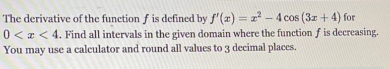 The derivative of the function f is defined by f'(x)=x^2-4cos (3x+4) for
0 . Find all intervals in the given domain where the function f is decreasing. 
You may use a calculator and round all values to 3 decimal places.