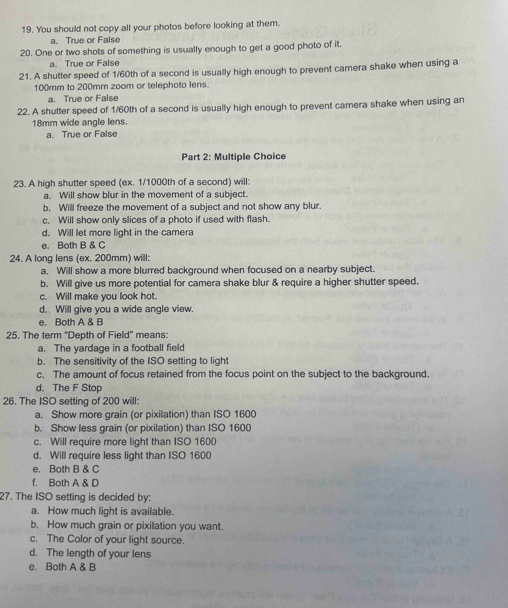 You should not copy all your photos before looking at them.
a. True or False
20. One or two shots of something is usually enough to get a good photo of it.
a. True or False
21. A shutter speed of 1/60th of a second is usually high enough to prevent camera shake when using a
100mm to 200mm zoom or telephoto lens.
a. True or False
22. A shutter speed of 1/60th of a second is usually high enough to prevent camera shake when using an
18mm wide angle lens.
a. True or False
Part 2: Multiple Choice
23. A high shutter speed (ex. 1/1000th of a second) will:
a. Will show blur in the movement of a subject.
b. Will freeze the movement of a subject and not show any blur.
c. Will show only slices of a photo if used with flash.
d. Will let more light in the camera
e. Both B & C
24. A long lens (ex. 200mm) will:
a. Will show a more blurred background when focused on a nearby subject.
b. Will give us more potential for camera shake blur & require a higher shutter speed.
c. Will make you look hot.
d. Will give you a wide angle view.
e. Both A & B
25. The term “Depth of Field” means:
a. The yardage in a football field
b. The sensitivity of the ISO setting to light
c. The amount of focus retained from the focus point on the subject to the background.
d. The F Stop
26. The ISO setting of 200 will:
a. Show more grain (or pixilation) than ISO 1600
b. Show less grain (or pixilation) than ISO 1600
c. Will require more light than ISO 1600
d. Will require less light than ISO 1600
e. Both B & C
f. Both A & D
27. The ISO setting is decided by:
a. How much light is available.
b. How much grain or pixilation you want.
c. The Color of your light source.
d. The length of your lens
e. Both A & B