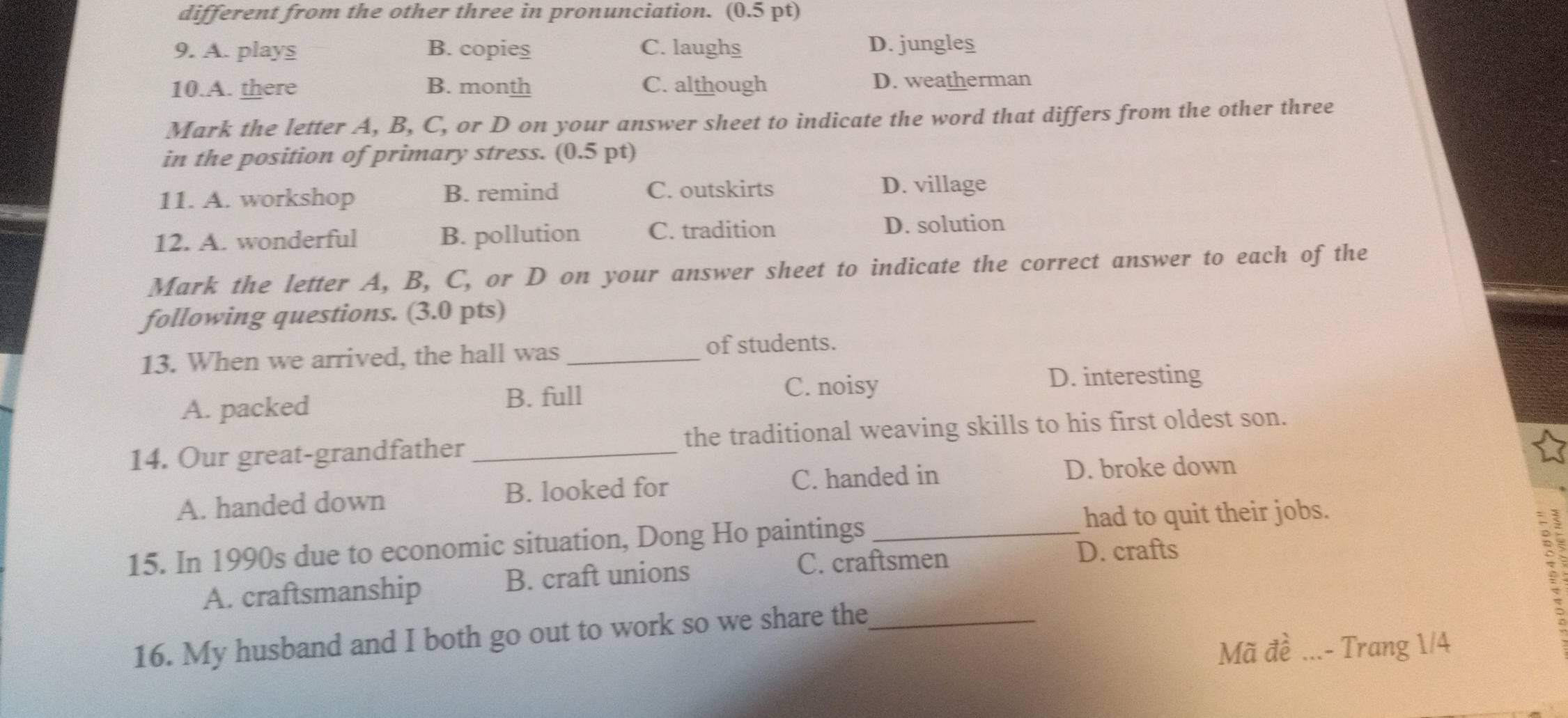 different from the other three in pronunciation. (0.5 pt)
9. A. plays B. copieş C. laughs D. jungles
10.A. there B. month C. although D. weatherman
Mark the letter A, B, C, or D on your answer sheet to indicate the word that differs from the other three
in the position of primary stress. (0.5 pt)
11. A. workshop B. remind C. outskirts D. village
12. A. wonderful B. pollution C. tradition D. solution
Mark the letter A, B, C, or D on your answer sheet to indicate the correct answer to each of the
following questions. (3.0 pts)
13. When we arrived, the hall was_
of students.
A. packed B. full C. noisy
D. interesting
14. Our great-grandfather _the traditional weaving skills to his first oldest son.
A. handed down B. looked for C. handed in
D. broke down
15. In 1990s due to economic situation, Dong Ho paintings_
had to quit their jobs.
C. craftsmen D. crafts
A. craftsmanship B. craft unions
16. My husband and I both go out to work so we share the_
Mã đề _- Trang 1/4