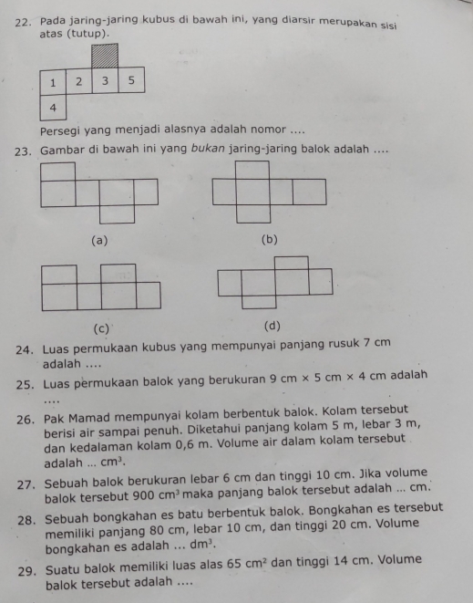 Pada jaring-jaring kubus di bawah ini, yang diarsir merupakan sisi
atas (tutup).
Persegi yang menjadi alasnya adalah nomor ....
23. Gambar di bawah ini yang bukan jaring-jaring balok adalah ....
(a) (b)
(c) (d)
24. Luas permukaan kubus yang mempunyai panjang rusuk 7 cm
adalah ....
25. Luas permukaan balok yang berukuran 9cm* 5cm* 4cm adalah
....
26. Pak Mamad mempunyai kolam berbentuk balok. Kolam tersebut
berisi air sampai penuh. Diketahui panjang kolam 5 m, lebar 3 m,
dan kedalaman kolam 0,6 m. Volume air dalam kolam tersebut .
adalah ... cm^3. 
27. Sebuah balok berukuran lebar 6 cm dan tinggi 10 cm. Jika volume
balok tersebut 900cm^3 maka panjang balok tersebut adalah ... cm.
28. Sebuah bongkahan es batu berbentuk balok. Bongkahan es tersebut
memiliki panjang 80 cm, lebar 10 cm, dan tinggi 20 cm. Volume
bongkahan es adalah ... dm^3. 
29. Suatu balok memiliki luas alas 65cm^2 dan tinggi 14 cm. Volume
balok tersebut adalah ....