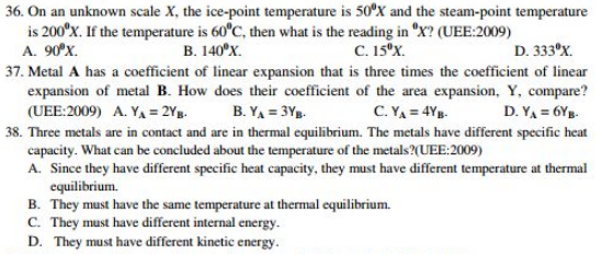 On an unknown scale X, the ice-point temperature is 50°X and the steam-point temperature
is 200°X. If the temperature is 60°C , then what is the reading in°X ? (UEE:2009)
A. 90°X. B. 140°X. C. 15^0X. D. 333°X. 
37. Metal A has a coefficient of linear expansion that is three times the coefficient of linear
expansion of metal B. How does their coefficient of the area expansion, Y, compare?
(UEE:2009) A. Y_A=2Y_B. B. Y_A=3Y_B. C. Y_A=4Y_B. D. Y_A=6Y_B. 
38. Three metals are in contact and are in thermal equilibrium. The metals have different specific heat
capacity. What can be concluded about the temperature of the metals?(UEE:2009)
A. Since they have different specific heat capacity, they must have different temperature at thermal
equilibrium.
B. They must have the same temperature at thermal equilibrium.
C. They must have different internal energy.
D. They must have different kinetic energy.